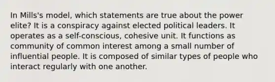 In Mills's model, which statements are true about the power elite? It is a conspiracy against elected political leaders. It operates as a self-conscious, cohesive unit. It functions as community of common interest among a small number of influential people. It is composed of similar types of people who interact regularly with one another.