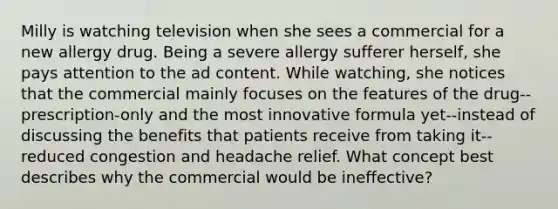 Milly is watching television when she sees a commercial for a new allergy drug. Being a severe allergy sufferer herself, she pays attention to the ad content. While watching, she notices that the commercial mainly focuses on the features of the drug--prescription-only and the most innovative formula yet--instead of discussing the benefits that patients receive from taking it--reduced congestion and headache relief. What concept best describes why the commercial would be ineffective?