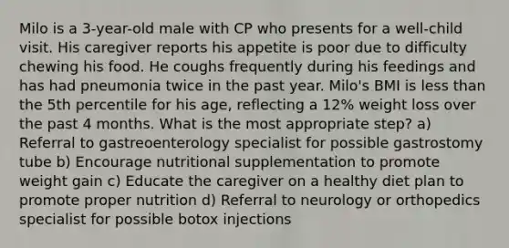 Milo is a 3-year-old male with CP who presents for a well-child visit. His caregiver reports his appetite is poor due to difficulty chewing his food. He coughs frequently during his feedings and has had pneumonia twice in the past year. Milo's BMI is less than the 5th percentile for his age, reflecting a 12% weight loss over the past 4 months. What is the most appropriate step? a) Referral to gastreoenterology specialist for possible gastrostomy tube b) Encourage nutritional supplementation to promote weight gain c) Educate the caregiver on a healthy diet plan to promote proper nutrition d) Referral to neurology or orthopedics specialist for possible botox injections