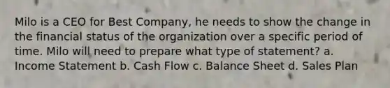 Milo is a CEO for Best Company, he needs to show the change in the financial status of the organization over a specific period of time. Milo will need to prepare what type of statement? a. Income Statement b. Cash Flow c. Balance Sheet d. Sales Plan