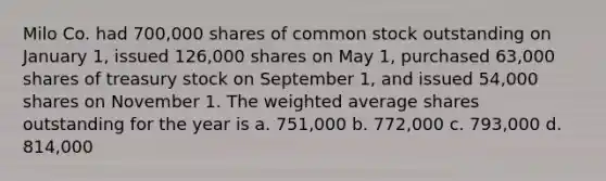 Milo Co. had 700,000 shares of common stock outstanding on January 1, issued 126,000 shares on May 1, purchased 63,000 shares of treasury stock on September 1, and issued 54,000 shares on November 1. The weighted average shares outstanding for the year is a. 751,000 b. 772,000 c. 793,000 d. 814,000