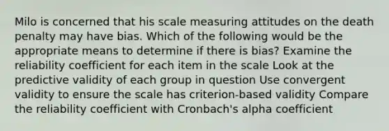 Milo is concerned that his scale measuring attitudes on the death penalty may have bias. Which of the following would be the appropriate means to determine if there is bias? Examine the reliability coefficient for each item in the scale Look at the predictive validity of each group in question Use convergent validity to ensure the scale has criterion-based validity Compare the reliability coefficient with Cronbach's alpha coefficient