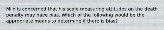 Milo is concerned that his scale measuring attitudes on the death penalty may have bias. Which of the following would be the appropriate means to determine if there is bias?