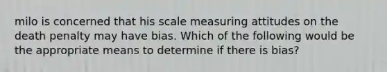 milo is concerned that his scale measuring attitudes on the death penalty may have bias. Which of the following would be the appropriate means to determine if there is bias?