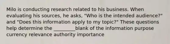 Milo is conducting research related to his business. When evaluating his sources, he asks, "Who is the intended audience?" and "Does this information apply to my topic?" These questions help determine the _________blank of the information purpose currency relevance authority importance