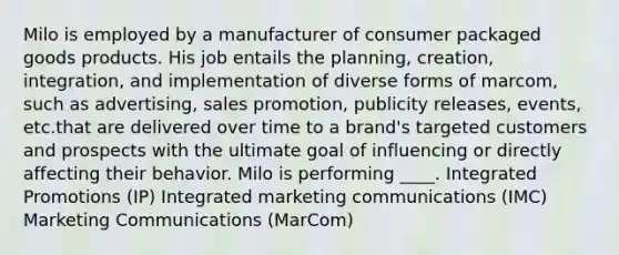 Milo is employed by a manufacturer of consumer packaged goods products. His job entails the planning, creation, integration, and implementation of diverse forms of marcom, such as advertising, sales promotion, publicity releases, events, etc.that are delivered over time to a brand's targeted customers and prospects with the ultimate goal of influencing or directly affecting their behavior. Milo is performing ____. Integrated Promotions (IP) Integrated marketing communications (IMC) Marketing Communications (MarCom)