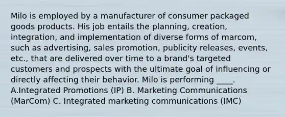 Milo is employed by a manufacturer of consumer packaged goods products. His job entails the planning, creation, integration, and implementation of diverse forms of marcom, such as advertising, sales promotion, publicity releases, events, etc., that are delivered over time to a brand's targeted customers and prospects with the ultimate goal of influencing or directly affecting their behavior. Milo is performing ____. A.Integrated Promotions (IP) B. Marketing Communications (MarCom) C. Integrated marketing communications (IMC)