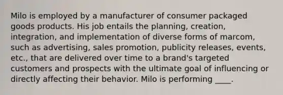 Milo is employed by a manufacturer of consumer packaged goods products. His job entails the planning, creation, integration, and implementation of diverse forms of marcom, such as advertising, sales promotion, publicity releases, events, etc., that are delivered over time to a brand's targeted customers and prospects with the ultimate goal of influencing or directly affecting their behavior. Milo is performing ____.