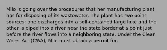 Milo is going over the procedures that her manufacturing plant has for disposing of its wastewater. The plant has two point sources: one discharges into a self-contained large lake and the other is piped into a river near the state border at a point just before the river flows into a neighboring state. Under the Clean Water Act (CWA), Milo must obtain a permit for: