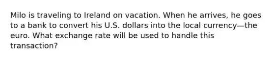 Milo is traveling to Ireland on vacation. When he arrives, he goes to a bank to convert his U.S. dollars into the local currency—the euro. What exchange rate will be used to handle this transaction?