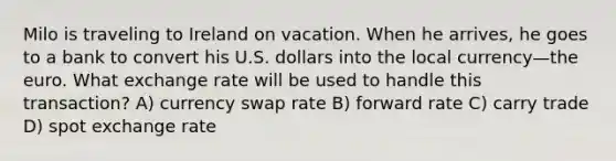 Milo is traveling to Ireland on vacation. When he arrives, he goes to a bank to convert his U.S. dollars into the local currency—the euro. What exchange rate will be used to handle this transaction? A) currency swap rate B) forward rate C) carry trade D) spot exchange rate