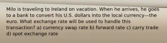 Milo is traveling to Ireland on vacation. When he arrives, he goes to a bank to convert his U.S. dollars into the local currency—the euro. What exchange rate will be used to handle this transaction? a) currency swap rate b) forward rate c) carry trade d) spot exchange rate