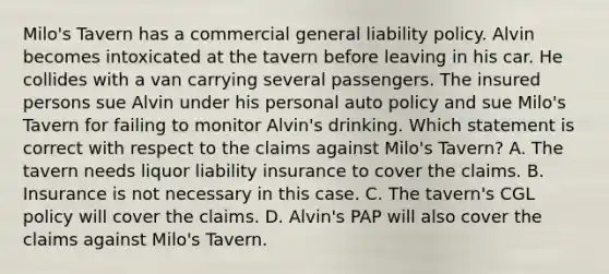 Milo's Tavern has a commercial general liability policy. Alvin becomes intoxicated at the tavern before leaving in his car. He collides with a van carrying several passengers. The insured persons sue Alvin under his personal auto policy and sue Milo's Tavern for failing to monitor Alvin's drinking. Which statement is correct with respect to the claims against Milo's Tavern? A. The tavern needs liquor liability insurance to cover the claims. B. Insurance is not necessary in this case. C. The tavern's CGL policy will cover the claims. D. Alvin's PAP will also cover the claims against Milo's Tavern.