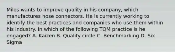 Milos wants to improve quality in his company, which manufactures hose connectors. He is currently working to identify the best practices and companies who use them within his industry. In which of the following TQM practice is he engaged? A. Kaizen B. Quality circle C. Benchmarking D. Six Sigma