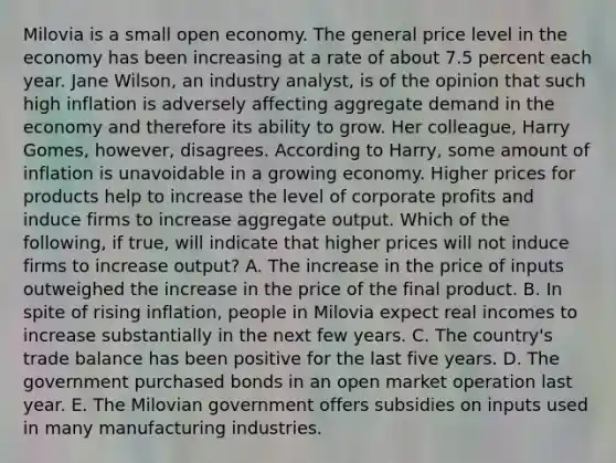 Milovia is a small open economy. The general price level in the economy has been increasing at a rate of about 7.5 percent each year. Jane​ Wilson, an industry​ analyst, is of the opinion that such high inflation is adversely affecting aggregate demand in the economy and therefore its ability to grow. Her​ colleague, Harry​ Gomes, however, disagrees. According to​ Harry, some amount of inflation is unavoidable in a growing economy. Higher prices for products help to increase the level of corporate profits and induce firms to increase aggregate output. Which of the​ following, if​ true, will indicate that higher prices will not induce firms to increase​ output? A. The increase in the price of inputs outweighed the increase in the price of the final product. B. In spite of rising​ inflation, people in Milovia expect real incomes to increase substantially in the next few years. C. The​ country's trade balance has been positive for the last five years. D. The government purchased bonds in an open market operation last year. E. The Milovian government offers subsidies on inputs used in many manufacturing industries.