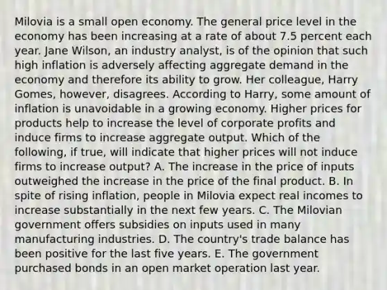 Milovia is a small open economy. The general price level in the economy has been increasing at a rate of about 7.5 percent each year. Jane​ Wilson, an industry​ analyst, is of the opinion that such high inflation is adversely affecting aggregate demand in the economy and therefore its ability to grow. Her​ colleague, Harry​ Gomes, however, disagrees. According to​ Harry, some amount of inflation is unavoidable in a growing economy. Higher prices for products help to increase the level of corporate profits and induce firms to increase aggregate output. Which of the​ following, if​ true, will indicate that higher prices will not induce firms to increase​ output? A. The increase in the price of inputs outweighed the increase in the price of the final product. B. In spite of rising​ inflation, people in Milovia expect real incomes to increase substantially in the next few years. C. The Milovian government offers subsidies on inputs used in many manufacturing industries. D. The​ country's trade balance has been positive for the last five years. E. The government purchased bonds in an open market operation last year.