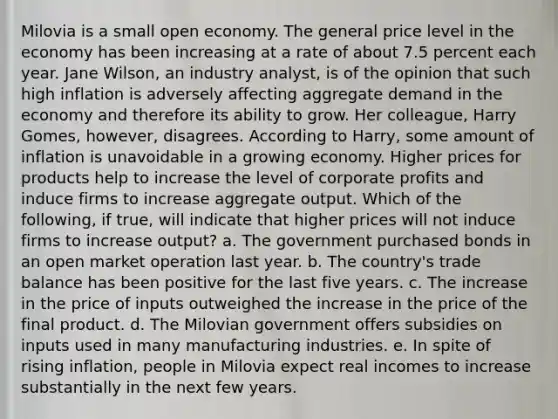 Milovia is a small open economy. The general price level in the economy has been increasing at a rate of about 7.5 percent each year. Jane​ Wilson, an industry​ analyst, is of the opinion that such high inflation is adversely affecting aggregate demand in the economy and therefore its ability to grow. Her​ colleague, Harry​ Gomes, however, disagrees. According to​ Harry, some amount of inflation is unavoidable in a growing economy. Higher prices for products help to increase the level of corporate profits and induce firms to increase aggregate output. Which of the​ following, if​ true, will indicate that higher prices will not induce firms to increase​ output? a. The government purchased bonds in an open market operation last year. b. The​ country's trade balance has been positive for the last five years. c. The increase in the price of inputs outweighed the increase in the price of the final product. d. The Milovian government offers subsidies on inputs used in many manufacturing industries. e. In spite of rising​ inflation, people in Milovia expect real incomes to increase substantially in the next few years.