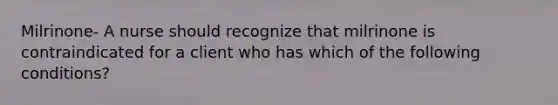 Milrinone- A nurse should recognize that milrinone is contraindicated for a client who has which of the following conditions?