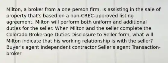 Milton, a broker from a one-person firm, is assisting in the sale of property that's based on a non-CREC-approved listing agreement. Milton will perform both uniform and additional duties for the seller. When Milton and the seller complete the Colorado Brokerage Duties Disclosure to Seller form, what will Milton indicate that his working relationship is with the seller? Buyer's agent Independent contractor Seller's agent Transaction-broker