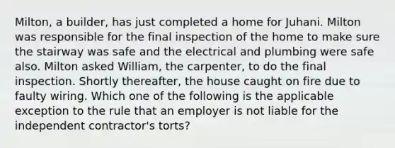 Milton, a builder, has just completed a home for Juhani. Milton was responsible for the final inspection of the home to make sure the stairway was safe and the electrical and plumbing were safe also. Milton asked William, the carpenter, to do the final inspection. Shortly thereafter, the house caught on fire due to faulty wiring. Which one of the following is the applicable exception to the rule that an employer is not liable for the independent contractor's torts?