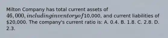 Milton Company has total current assets of 46,000, including inventory of10,000, and current liabilities of 20,000. The company's current ratio is: A. 0.4. B. 1.8. C. 2.8. D. 2.3.