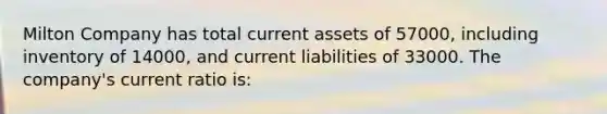 Milton Company has total current assets of 57000, including inventory of 14000, and current liabilities of 33000. The company's current ratio is: