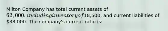 Milton Company has total current assets of 62,000, including inventory of18,500, and current liabilities of 38,000. The company's current ratio is: