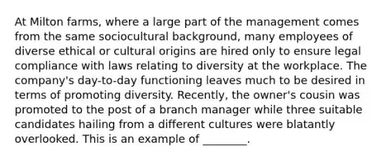 At Milton farms, where a large part of the management comes from the same sociocultural background, many employees of diverse ethical or cultural origins are hired only to ensure legal compliance with laws relating to diversity at the workplace. The company's day-to-day functioning leaves much to be desired in terms of promoting diversity. Recently, the owner's cousin was promoted to the post of a branch manager while three suitable candidates hailing from a different cultures were blatantly overlooked. This is an example of ________.