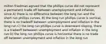 milton friedman agrued that the phillips curve did not represent a permanent trade off between unemployment and inflation, since A) there is no diffenence between the long run and the short run phillips curves. B) the long run phillips curve is vertical, there is no tradeoff between unemployment and inflation in the long run C) the long run phillips curve is downward sloping, there is a tradeoff betweeen unemployment and inflation in the long run D) the long run phillips curve is horizontal there is no trade off between unemployment and inflation in the long run