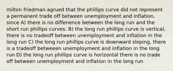 milton friedman agrued that the phillips curve did not represent a permanent trade off between unemployment and inflation, since A) there is no diffenence between the long run and the short run phillips curves. B) the long run phillips curve is vertical, there is no tradeoff between unemployment and inflation in the long run C) the long run phillips curve is downward sloping, there is a tradeoff betweeen unemployment and inflation in the long run D) the long run phillips curve is horizontal there is no trade off between unemployment and inflation in the long run