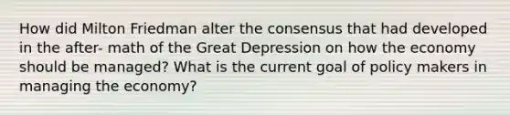 How did Milton Friedman alter the consensus that had developed in the after- math of the Great Depression on how the economy should be managed? What is the current goal of policy makers in managing the economy?