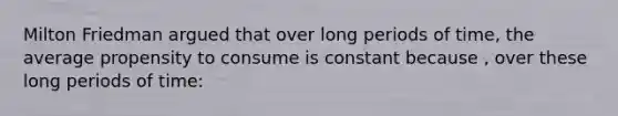 Milton Friedman argued that over long periods of time, the average propensity to consume is constant because , over these long periods of time: