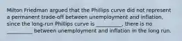 Milton Friedman argued that the Phillips curve did not represent a permanent​ trade-off between unemployment and​ inflation, since the​ long-run Phillips curve is​ __________, there is no​ __________ between unemployment and inflation in the long run.