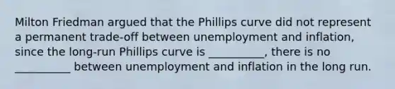 Milton Friedman argued that the Phillips curve did not represent a permanent​ trade-off between unemployment and​ inflation, since the​ long-run Phillips curve is​ __________, there is no​ __________ between unemployment and inflation in the long run.