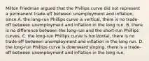 Milton Friedman argued that the Phillips curve did not represent a permanent​ trade-off between unemployment and​ inflation, since A. the​ long-run Phillips curve is​ vertical, there is no​ trade-off between unemployment and inflation in the long run. B. there is no difference between the​ long-run and the​ short-run Phillips curves. C. the​ long-run Phillips curve is​ horizontal, there is no​ trade-off between unemployment and inflation in the long run. D. the​ long-run Phillips curve is downward​ sloping, there is a​ trade-off between unemployment and inflation in the long run.