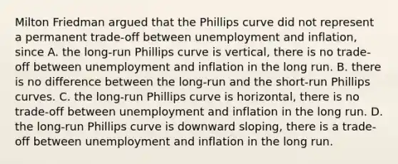 Milton Friedman argued that the Phillips curve did not represent a permanent​ trade-off between unemployment and​ inflation, since A. the​ long-run Phillips curve is​ vertical, there is no​ trade-off between unemployment and inflation in the long run. B. there is no difference between the​ long-run and the​ short-run Phillips curves. C. the​ long-run Phillips curve is​ horizontal, there is no​ trade-off between unemployment and inflation in the long run. D. the​ long-run Phillips curve is downward​ sloping, there is a​ trade-off between unemployment and inflation in the long run.