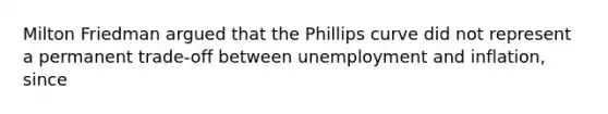 Milton Friedman argued that the Phillips curve did not represent a permanent​ trade-off between unemployment and​ inflation, since