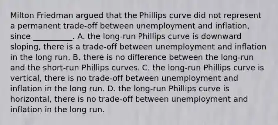 Milton Friedman argued that the Phillips curve did not represent a permanent​ trade-off between unemployment and​ inflation, since __________. A. the​ long-run Phillips curve is downward​ sloping, there is a​ trade-off between unemployment and inflation in the long run. B. there is no difference between the​ long-run and the​ short-run Phillips curves. C. the​ long-run Phillips curve is​ vertical, there is no​ trade-off between unemployment and inflation in the long run. D. the​ long-run Phillips curve is​ horizontal, there is no​ trade-off between unemployment and inflation in the long run.