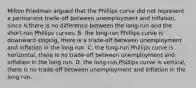 Milton Friedman argued that the Phillips curve did not represent a permanent​ trade-off between unemployment and​ inflation, since A.there is no difference between the​ long-run and the​ short-run Phillips curves. B. the​ long-run Phillips curve is downward​ sloping, there is a​ trade-off between unemployment and inflation in the long run. C. the​ long-run Phillips curve is​ horizontal, there is no​ trade-off between unemployment and inflation in the long run. D. the​ long-run Phillips curve is​ vertical, there is no​ trade-off between unemployment and inflation in the long run.