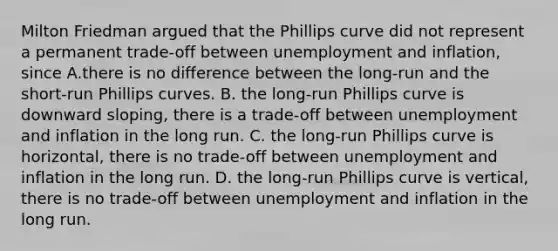 Milton Friedman argued that the Phillips curve did not represent a permanent​ trade-off between unemployment and​ inflation, since A.there is no difference between the​ long-run and the​ short-run Phillips curves. B. the​ long-run Phillips curve is downward​ sloping, there is a​ trade-off between unemployment and inflation in the long run. C. the​ long-run Phillips curve is​ horizontal, there is no​ trade-off between unemployment and inflation in the long run. D. the​ long-run Phillips curve is​ vertical, there is no​ trade-off between unemployment and inflation in the long run.