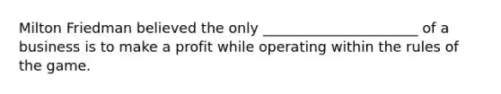 Milton Friedman believed the only ______________________ of a business is to make a profit while operating within the rules of the game.