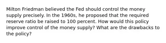 Milton Friedman believed the Fed should control the money supply precisely. In the 1960s, he proposed that the required reserve ratio be raised to 100 percent. How would this policy improve control of the money supply? What are the drawbacks to the policy?