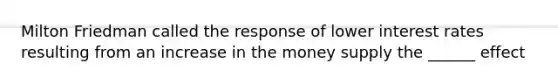 Milton Friedman called the response of lower interest rates resulting from an increase in the money supply the ______ effect