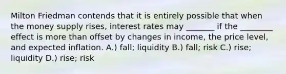 Milton Friedman contends that it is entirely possible that when the money supply rises, interest rates may _______ if the ________ effect is more than offset by changes in income, the price level, and expected inflation. A.) fall; liquidity B.) fall; risk C.) rise; liquidity D.) rise; risk