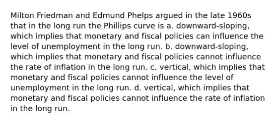 Milton Friedman and Edmund Phelps argued in the late 1960s that in the long run the Phillips curve is a. downward-sloping, which implies that monetary and fiscal policies can influence the level of unemployment in the long run. b. downward-sloping, which implies that monetary and fiscal policies cannot influence the rate of inflation in the long run. c. vertical, which implies that monetary and fiscal policies cannot influence the level of unemployment in the long run. d. vertical, which implies that monetary and fiscal policies cannot influence the rate of inflation in the long run.