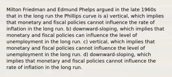 Milton Friedman and Edmund Phelps argued in the late 1960s that in the long run the Phillips curve is a) vertical, which implies that monetary and fiscal policies cannot influence the rate of inflation in the long run. b) downward-sloping, which implies that monetary and fiscal policies can influence the level of unemployment in the long run. c) vertical, which implies that monetary and fiscal policies cannot influence the level of unemployment in the long run. d) downward-sloping, which implies that monetary and fiscal policies cannot influence the rate of inflation in the long run.