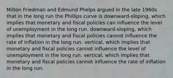 Milton Friedman and Edmund Phelps argued in the late 1960s that in the long run the Phillips curve is downward-sloping, which implies that monetary and fiscal policies can influence the level of unemployment in the long run. downward-sloping, which implies that monetary and fiscal policies cannot influence the rate of inflation in the long run. vertical, which implies that monetary and fiscal policies cannot influence the level of unemployment in the long run. vertical, which implies that monetary and fiscal policies cannot influence the rate of inflation in the long run.