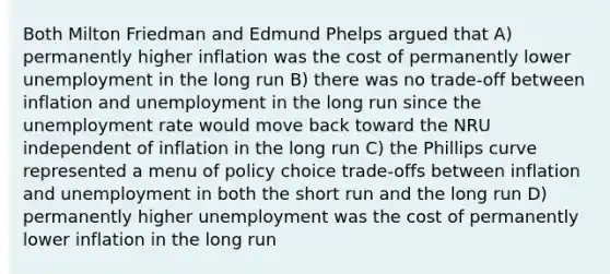 Both Milton Friedman and Edmund Phelps argued that A) permanently higher inflation was the cost of permanently lower unemployment in the long run B) there was no trade-off between inflation and unemployment in the long run since the unemployment rate would move back toward the NRU independent of inflation in the long run C) the Phillips curve represented a menu of policy choice trade-offs between inflation and unemployment in both the short run and the long run D) permanently higher unemployment was the cost of permanently lower inflation in the long run