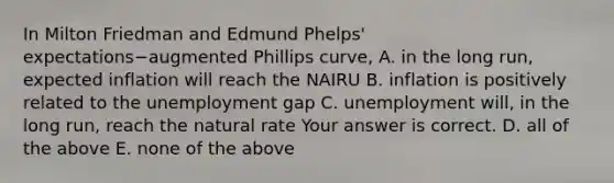 In Milton Friedman and Edmund​ Phelps' expectations−augmented Phillips​ curve, A. in the long​ run, expected inflation will reach the NAIRU B. inflation is positively related to the unemployment gap C. unemployment​ will, in the long​ run, reach the natural rate Your answer is correct. D. all of the above E. none of the above