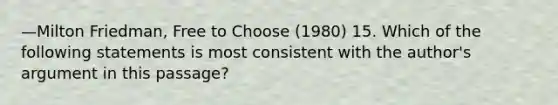 —Milton Friedman, Free to Choose (1980) 15. Which of the following statements is most consistent with the author's argument in this passage?